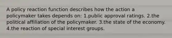 A policy reaction function describes how the action a policymaker takes depends on: 1.public approval ratings. 2.the political affiliation of the policymaker. 3.the state of the economy. 4.the reaction of special interest groups.