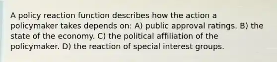 A policy reaction function describes how the action a policymaker takes depends on: A) public approval ratings. B) the state of the economy. C) the political affiliation of the policymaker. D) the reaction of special interest groups.