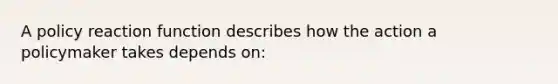 A policy reaction function describes how the action a policymaker takes depends on:
