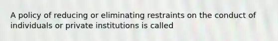 A policy of reducing or eliminating restraints on the conduct of individuals or private institutions is called