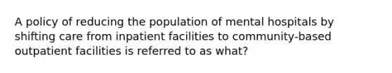 A policy of reducing the population of mental hospitals by shifting care from inpatient facilities to community-based outpatient facilities is referred to as what?