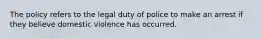 The policy refers to the legal duty of police to make an arrest if they believe domestic violence has occurred.