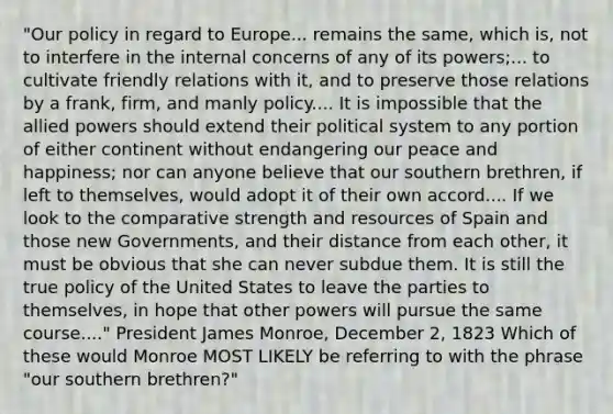 "Our policy in regard to Europe... remains the same, which is, not to interfere in the internal concerns of any of its powers;... to cultivate friendly relations with it, and to preserve those relations by a frank, firm, and manly policy.... It is impossible that the allied powers should extend their political system to any portion of either continent without endangering our peace and happiness; nor can anyone believe that our southern brethren, if left to themselves, would adopt it of their own accord.... If we look to the comparative strength and resources of Spain and those new Governments, and their distance from each other, it must be obvious that she can never subdue them. It is still the true policy of the United States to leave the parties to themselves, in hope that other powers will pursue the same course...." President James Monroe, December 2, 1823 Which of these would Monroe MOST LIKELY be referring to with the phrase "our southern brethren?"