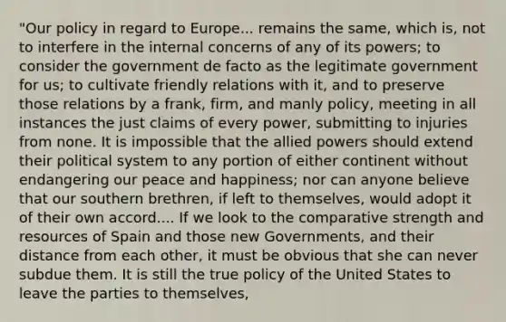 "Our policy in regard to Europe... remains the same, which is, not to interfere in the internal concerns of any of its powers; to consider the government de facto as the legitimate government for us; to cultivate friendly relations with it, and to preserve those relations by a frank, firm, and manly policy, meeting in all instances the just claims of every power, submitting to injuries from none. It is impossible that the allied powers should extend their political system to any portion of either continent without endangering our peace and happiness; nor can anyone believe that our southern brethren, if left to themselves, would adopt it of their own accord.... If we look to the comparative strength and resources of Spain and those new Governments, and their distance from each other, it must be obvious that she can never subdue them. It is still the true policy of the United States to leave the parties to themselves,