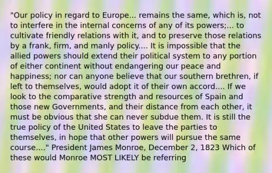 "Our policy in regard to Europe... remains the same, which is, not to interfere in the internal concerns of any of its powers;... to cultivate friendly relations with it, and to preserve those relations by a frank, firm, and manly policy.... It is impossible that the allied powers should extend their political system to any portion of either continent without endangering our peace and happiness; nor can anyone believe that our southern brethren, if left to themselves, would adopt it of their own accord.... If we look to the comparative strength and resources of Spain and those new Governments, and their distance from each other, it must be obvious that she can never subdue them. It is still the true policy of the United States to leave the parties to themselves, in hope that other powers will pursue the same course...." President James Monroe, December 2, 1823 Which of these would Monroe MOST LIKELY be referring