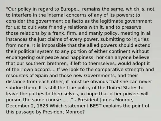 "Our policy in regard to Europe... remains the same, which is, not to interfere in the internal concerns of any of its powers; to consider the government de facto as the legitimate government for us; to cultivate friendly relations with it, and to preserve those relations by a frank, firm, and manly policy, meeting in all instances the just claims of every power, submitting to injuries from none. It is impossible that the allied powers should extend their political system to any portion of either continent without endangering our peace and happiness; nor can anyone believe that our southern brethren, if left to themselves, would adopt it of their own accord.... If we look to the comparative strength and resources of Spain and those new Governments, and their distance from each other, it must be obvious that she can never subdue them. It is still the true policy of the United States to leave the parties to themselves, in hope that other powers will pursue the same course. . . ." - President James Monroe, December 2, 1823 Which statement BEST explains the point of this passage by President Monroe?