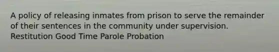 A policy of releasing inmates from prison to serve the remainder of their sentences in the community under supervision. Restitution Good Time Parole Probation