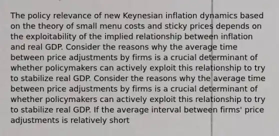 The policy relevance of new Keynesian inflation dynamics based on the theory of small menu costs and sticky prices depends on the exploitability of the implied relationship between inflation and real GDP. Consider the reasons why the average time between price adjustments by firms is a crucial determinant of whether policymakers can actively exploit this relationship to try to stabilize real GDP. Consider the reasons why the average time between price adjustments by firms is a crucial determinant of whether policymakers can actively exploit this relationship to try to stabilize real GDP. If the average interval between​ firms' price adjustments is relatively short