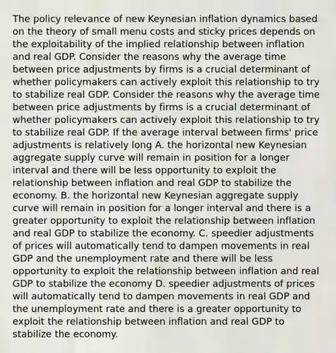 The policy relevance of new Keynesian inflation dynamics based on the theory of small menu costs and sticky prices depends on the exploitability of the implied relationship between inflation and real GDP. Consider the reasons why the average time between price adjustments by firms is a crucial determinant of whether policymakers can actively exploit this relationship to try to stabilize real GDP. Consider the reasons why the average time between price adjustments by firms is a crucial determinant of whether policymakers can actively exploit this relationship to try to stabilize real GDP. If the average interval between​ firms' price adjustments is relatively long A. the horizontal new Keynesian aggregate supply curve will remain in position for a longer interval and there will be less opportunity to exploit the relationship between inflation and real GDP to stabilize the economy. B. the horizontal new Keynesian aggregate supply curve will remain in position for a longer interval and there is a greater opportunity to exploit the relationship between inflation and real GDP to stabilize the economy. C. speedier adjustments of prices will automatically tend to dampen movements in real GDP and the unemployment rate and there will be less opportunity to exploit the relationship between inflation and real GDP to stabilize the economy D. speedier adjustments of prices will automatically tend to dampen movements in real GDP and the unemployment rate and there is a greater opportunity to exploit the relationship between inflation and real GDP to stabilize the economy.