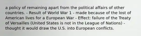 a policy of remaining apart from the political affairs of other countries. - Result of World War 1 - made because of the lost of American lives for a European War - Effect: failure of the Treaty of Versailles (United States is not in the League of Nations) - thought it would draw the U.S. into European conflicts.