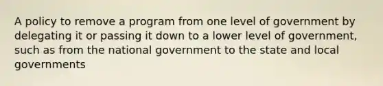 A policy to remove a program from one level of government by delegating it or passing it down to a lower level of government, such as from the national government to the state and local governments