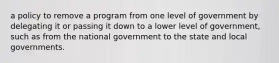 a policy to remove a program from one level of government by delegating it or passing it down to a lower level of government, such as from the national government to the state and local governments.