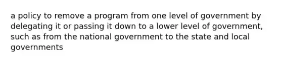 a policy to remove a program from one level of government by delegating it or passing it down to a lower level of government, such as from the national government to the state and local governments