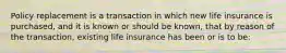 Policy replacement is a transaction in which new life insurance is purchased, and it is known or should be known, that by reason of the transaction, existing life insurance has been or is to be: