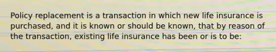 Policy replacement is a transaction in which new life insurance is purchased, and it is known or should be known, that by reason of the transaction, existing life insurance has been or is to be: