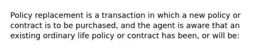 Policy replacement is a transaction in which a new policy or contract is to be purchased, and the agent is aware that an existing ordinary life policy or contract has been, or will be: