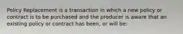 Policy Replacement is a transaction in which a new policy or contract is to be purchased and the producer is aware that an existing policy or contract has been, or will be: