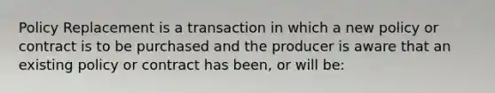 Policy Replacement is a transaction in which a new policy or contract is to be purchased and the producer is aware that an existing policy or contract has been, or will be: