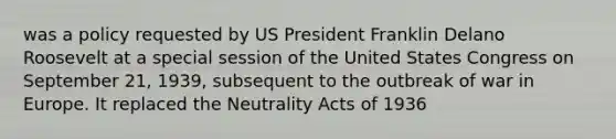 was a policy requested by US President Franklin Delano Roosevelt at a special session of the United States Congress on September 21, 1939, subsequent to the outbreak of war in Europe. It replaced the Neutrality Acts of 1936