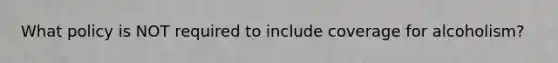 What policy is NOT required to include coverage for alcoholism?