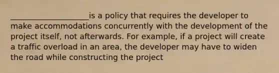 ____________________is a policy that requires the developer to make accommodations concurrently with the development of the project itself, not afterwards. For example, if a project will create a traffic overload in an area, the developer may have to widen the road while constructing the project