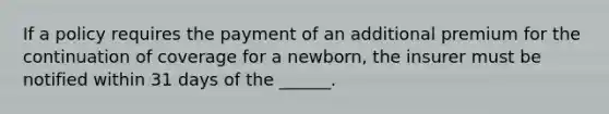 If a policy requires the payment of an additional premium for the continuation of coverage for a newborn, the insurer must be notified within 31 days of the ______.