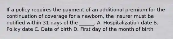 If a policy requires the payment of an additional premium for the continuation of coverage for a newborn, the insurer must be notified within 31 days of the ______. A. Hospitalization date B. Policy date C. Date of birth D. First day of the month of birth