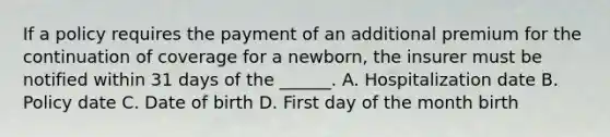 If a policy requires the payment of an additional premium for the continuation of coverage for a newborn, the insurer must be notified within 31 days of the ______. A. Hospitalization date B. Policy date C. Date of birth D. First day of the month birth