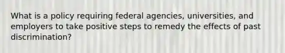 What is a policy requiring federal agencies, universities, and employers to take positive steps to remedy the effects of past discrimination?