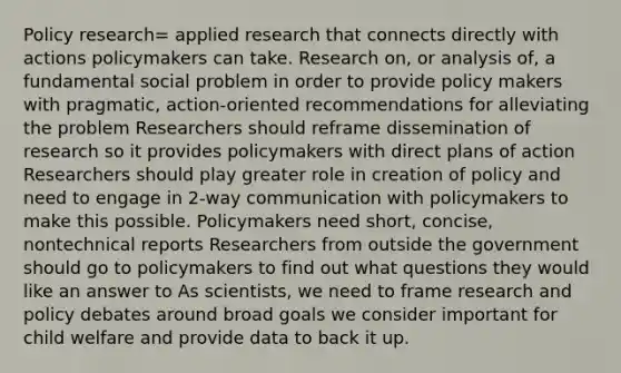 Policy research= applied research that connects directly with actions policymakers can take. Research on, or analysis of, a fundamental social problem in order to provide policy makers with pragmatic, action-oriented recommendations for alleviating the problem Researchers should reframe dissemination of research so it provides policymakers with direct plans of action Researchers should play greater role in creation of policy and need to engage in 2-way communication with policymakers to make this possible. Policymakers need short, concise, nontechnical reports Researchers from outside the government should go to policymakers to find out what questions they would like an answer to As scientists, we need to frame research and policy debates around broad goals we consider important for child welfare and provide data to back it up.