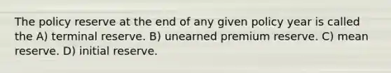 The policy reserve at the end of any given policy year is called the A) terminal reserve. B) unearned premium reserve. C) mean reserve. D) initial reserve.