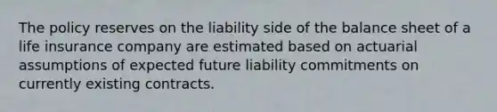 The policy reserves on the liability side of the balance sheet of a life insurance company are estimated based on actuarial assumptions of expected future liability commitments on currently existing contracts.