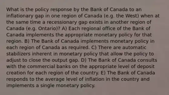 What is the policy response by the Bank of Canada to an inflationary gap in one region of Canada (e.g. the West) when at the same time a recessionary gap exists in another region of Canada (e.g. Ontario)? A) Each regional office of the Bank of Canada implements the appropriate monetary policy for that region. B) The Bank of Canada implements monetary policy in each region of Canada as required. C) There are automatic stabilizers inherent in monetary policy that allow the policy to adjust to close the output gap. D) The Bank of Canada consults with the commercial banks on the appropriate level of deposit creation for each region of the country. E) The Bank of Canada responds to the average level of inflation in the country and implements a single monetary policy.