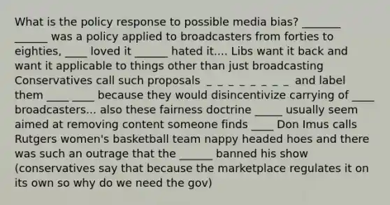 What is the policy response to possible media bias? _______ ______ was a policy applied to broadcasters from forties to eighties, ____ loved it ______ hated it.... Libs want it back and want it applicable to things other than just broadcasting Conservatives call such proposals ＿＿＿＿＿＿＿＿ and label them ____ ____ because they would disincentivize carrying of ____ broadcasters... also these fairness doctrine _____ usually seem aimed at removing content someone finds ____ Don Imus calls Rutgers women's basketball team nappy headed hoes and there was such an outrage that the ______ banned his show (conservatives say that because the marketplace regulates it on its own so why do we need the gov)