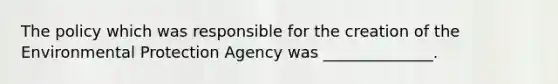 The policy which was responsible for the creation of the Environmental Protection Agency was ______________.