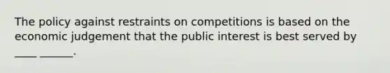 The policy against restraints on competitions is based on the economic judgement that the public interest is best served by ____ ______.