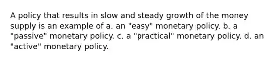 A policy that results in slow and steady growth of the money supply is an example of a. an "easy" monetary policy. b. a "passive" monetary policy. c. a "practical" monetary policy. d. an "active" monetary policy.