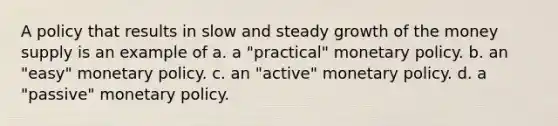 A policy that results in slow and steady growth of the <a href='https://www.questionai.com/knowledge/kiY8nlPo85-money-supply' class='anchor-knowledge'>money supply</a> is an example of a. a "practical" <a href='https://www.questionai.com/knowledge/kEE0G7Llsx-monetary-policy' class='anchor-knowledge'>monetary policy</a>. b. an "easy" monetary policy. c. an "active" monetary policy. d. a "passive" monetary policy.