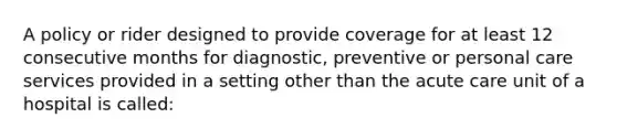 A policy or rider designed to provide coverage for at least 12 consecutive months for diagnostic, preventive or personal care services provided in a setting other than the acute care unit of a hospital is called: