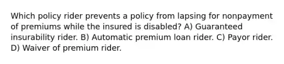 Which policy rider prevents a policy from lapsing for nonpayment of premiums while the insured is disabled? A) Guaranteed insurability rider. B) Automatic premium loan rider. C) Payor rider. D) Waiver of premium rider.