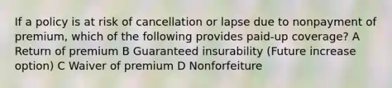 If a policy is at risk of cancellation or lapse due to nonpayment of premium, which of the following provides paid-up coverage? A Return of premium B Guaranteed insurability (Future increase option) C Waiver of premium D Nonforfeiture