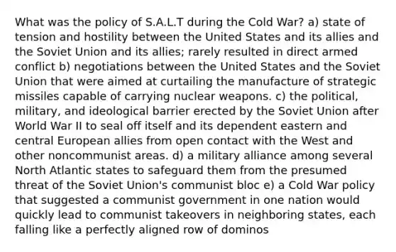 What was the policy of S.A.L.T during the Cold War? a) state of tension and hostility between the United States and its allies and the Soviet Union and its allies; rarely resulted in direct armed conflict b) negotiations between the United States and the Soviet Union that were aimed at curtailing the manufacture of strategic missiles capable of carrying nuclear weapons. c) the political, military, and ideological barrier erected by the Soviet Union after World War II to seal off itself and its dependent eastern and central European allies from open contact with the West and other noncommunist areas. d) a military alliance among several North Atlantic states to safeguard them from the presumed threat of the Soviet Union's communist bloc e) a Cold War policy that suggested a communist government in one nation would quickly lead to communist takeovers in neighboring states, each falling like a perfectly aligned row of dominos