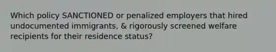 Which policy SANCTIONED or penalized employers that hired undocumented immigrants, & rigorously screened welfare recipients for their residence status?