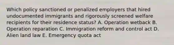 Which policy sanctioned or penalized employers that hired undocumented immigrants and rigorously screened welfare recipients for their residence status? A. Operation wetback B. Operation reparation C. Immigration reform and control act D. Alien land law E. Emergency quota act