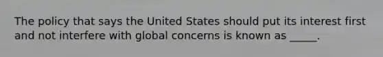 The policy that says the United States should put its interest first and not interfere with global concerns is known as _____.