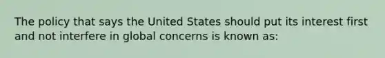 The policy that says the United States should put its interest first and not interfere in global concerns is known as: