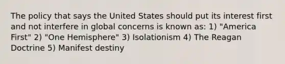 The policy that says the United States should put its interest first and not interfere in global concerns is known as: 1) "America First" 2) "One Hemisphere" 3) Isolationism 4) The Reagan Doctrine 5) Manifest destiny