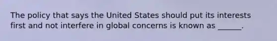 The policy that says the United States should put its interests first and not interfere in global concerns is known as ______.