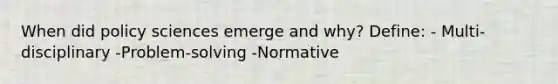 When did policy sciences emerge and why? Define: - Multi-disciplinary -Problem-solving -Normative