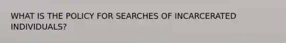 WHAT IS THE POLICY FOR SEARCHES OF INCARCERATED INDIVIDUALS?